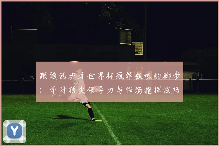 跟随西班牙世界杯冠军教练的脚步：学习顶尖领导力与临场指挥技巧