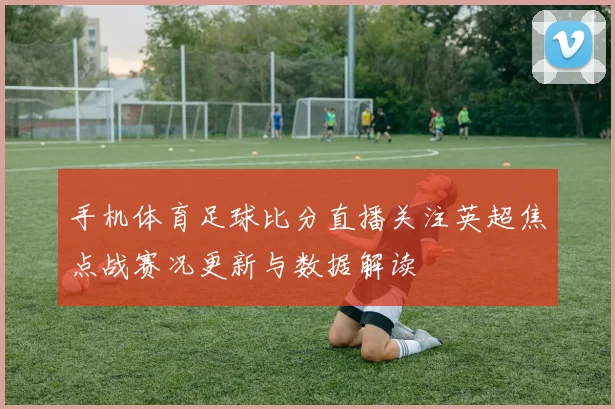 手机体育足球比分直播关注英超焦点战赛况更新与数据解读
