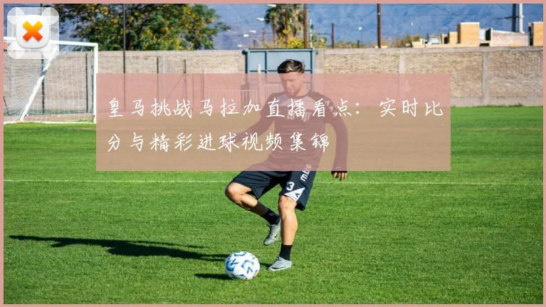 皇马挑战马拉加直播看点:实时比分与精彩进球视频集锦