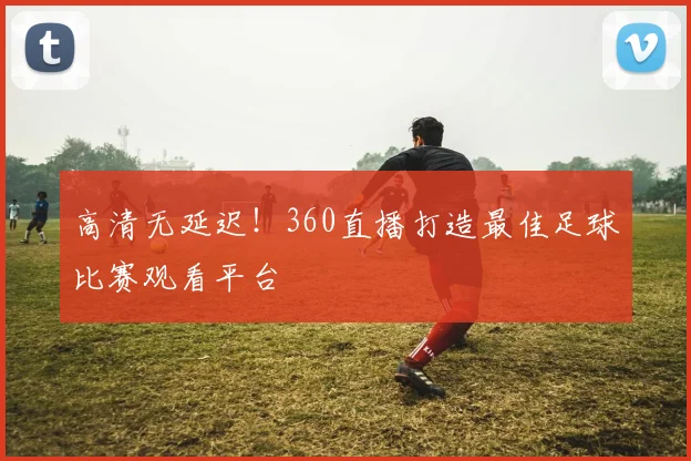 高清无延迟!360直播打造最佳足球比赛观看平台