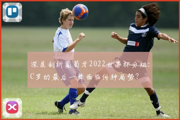 深度剖析葡萄牙2022世界杯分组:C罗的最后一舞面临何种局势?