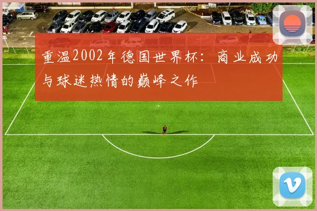 重温2002年德国世界杯：商业成功与球迷热情的巅峰之作