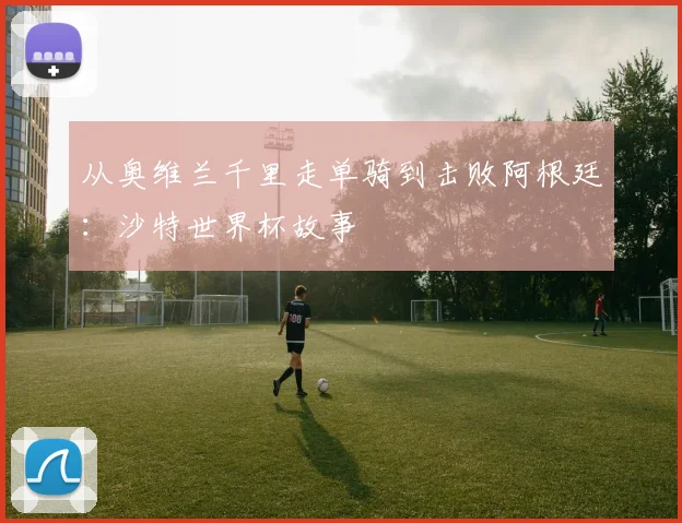 从奥维兰千里走单骑到击败阿根廷:沙特世界杯故事
