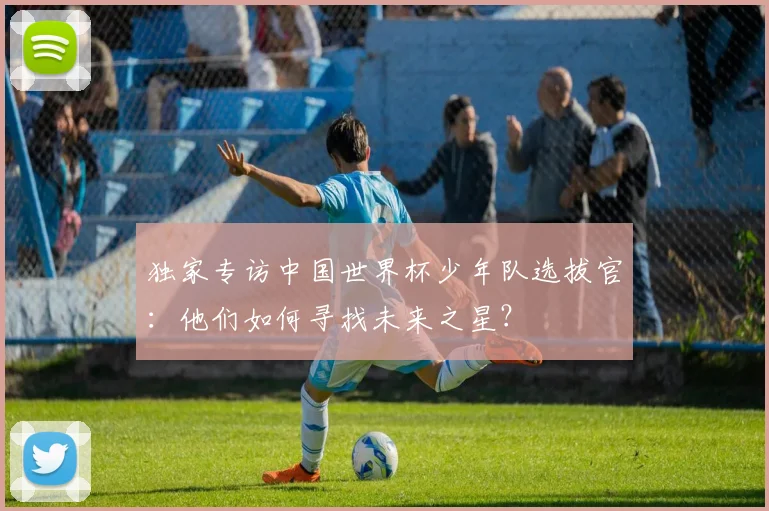 独家专访中国世界杯少年队选拔官:他们如何寻找未来之星?
