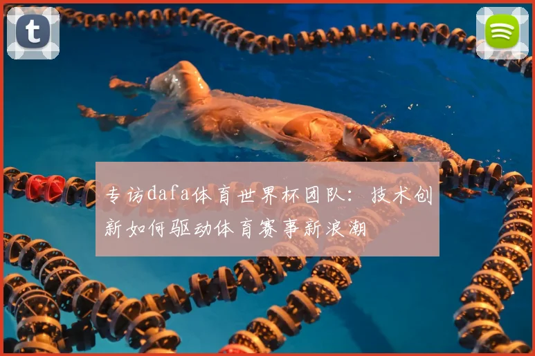 专访dafa体育世界杯团队:技术创新如何驱动体育赛事新浪潮