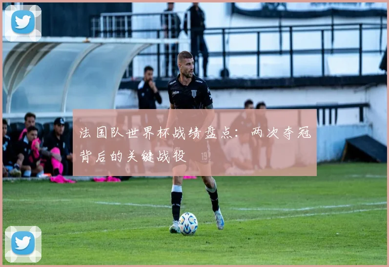 法国队世界杯战绩盘点：两次夺冠背后的关键战役