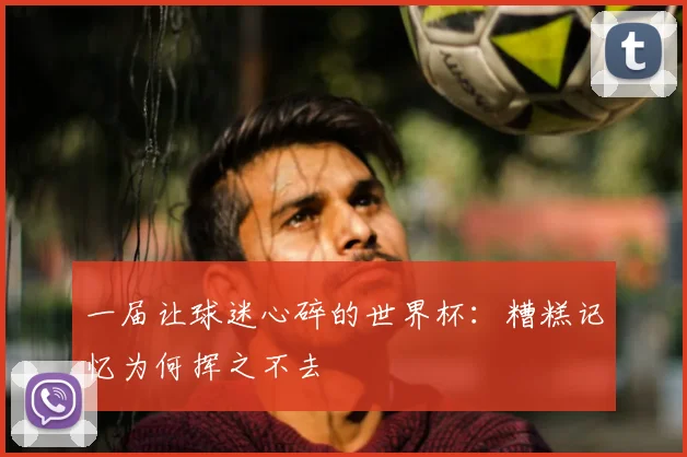 一届让球迷心碎的世界杯:糟糕记忆为何挥之不去