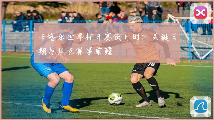 卡塔尔世界杯开赛倒计时:关键日期与焦点赛事前瞻
