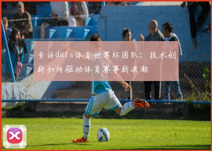专访dafa体育世界杯团队:技术创新如何驱动体育赛事新浪潮