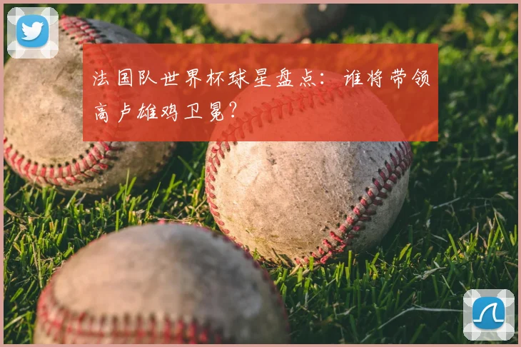 法国队世界杯球星盘点：谁将带领高卢雄鸡卫冕？