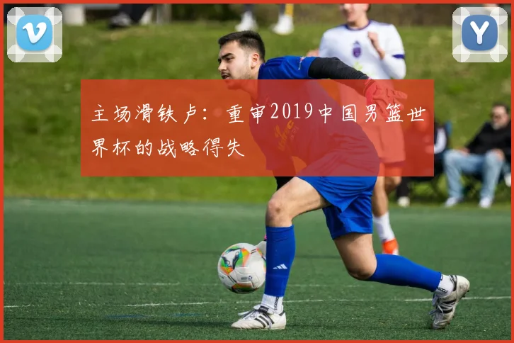 主场滑铁卢：重审2019中国男篮世界杯的战略得失