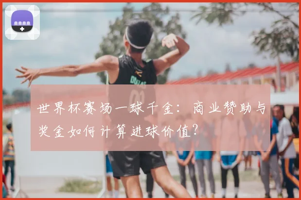 世界杯赛场一球千金:商业赞助与奖金如何计算进球价值?
