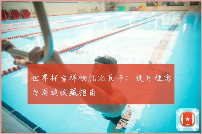 世界杯吉祥物扎比瓦卡:设计理念与周边收藏指南