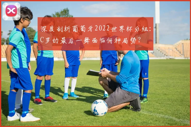 深度剖析葡萄牙2022世界杯分组:C罗的最后一舞面临何种局势?