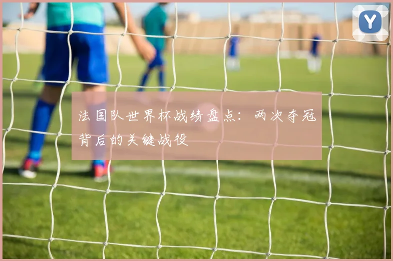 法国队世界杯战绩盘点：两次夺冠背后的关键战役